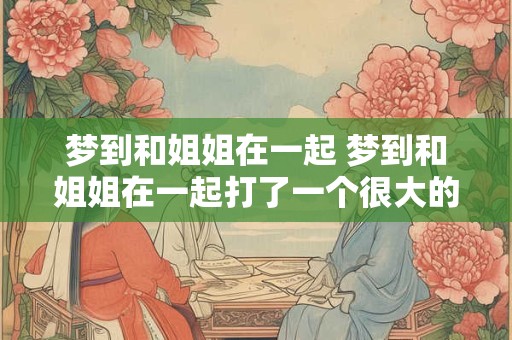 详细阅读:梦到和姐姐在一起 梦到和姐姐在一起打了一个很大的雷哭得吓醒了 梦到和姐姐在一起 梦到和姐姐在一起打了一个很大的雷哭得吓醒了