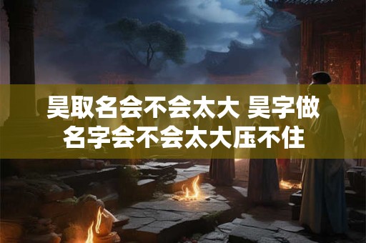 昊取名会不会太大 昊字做名字会不会太大压不住