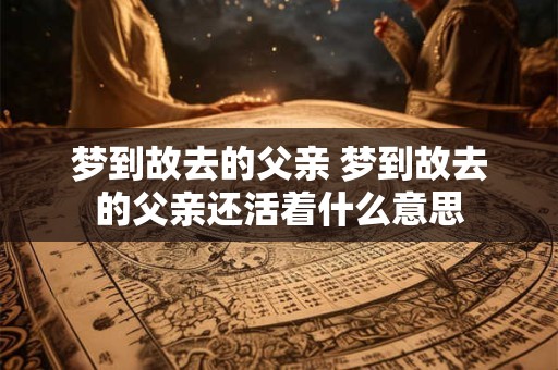 梦到故去的父亲 梦到故去的父亲还活着什么意思