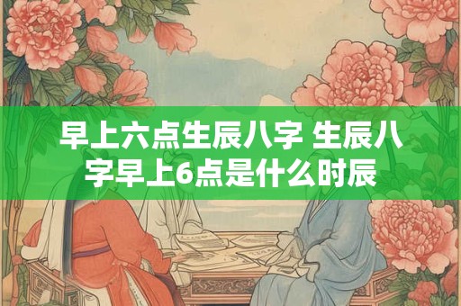 早上六点生辰八字 生辰八字早上6点是什么时辰