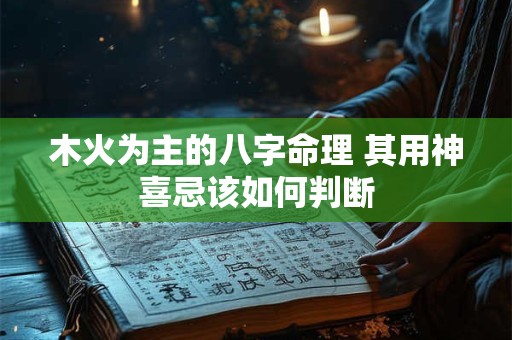 木火为主的八字命理 其用神喜忌该如何判断 木火为主的八字命理 其用神喜忌该如何判断