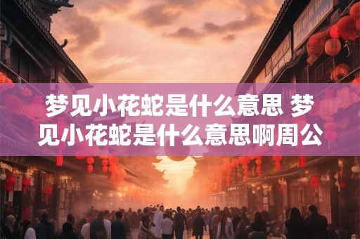梦见小花蛇是什么意思 梦见小花蛇是什么意思啊周公解梦