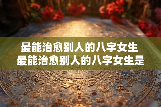 最能治愈别人的八字女生 最能治愈别人的八字女生是什么