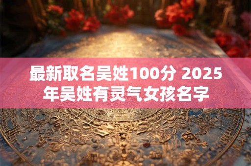 最新取名吴姓100分 2025年吴姓有灵气女孩名字