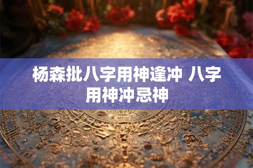 杨森批八字用神逢冲 八字用神冲忌神