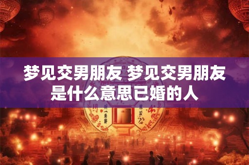 梦见交男朋友 梦见交男朋友是什么意思已婚的人