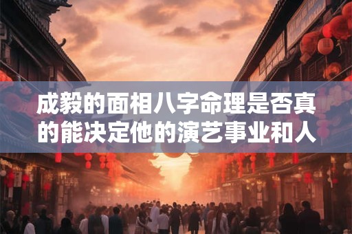 成毅的面相八字命理是否真的能决定他的演艺事业和人生发展