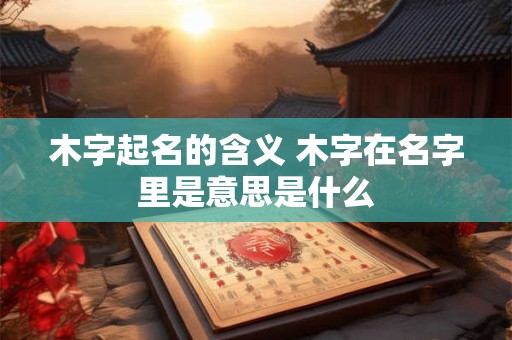 木字起名的含义 木字在名字里是意思是什么