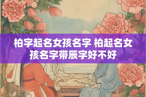 柏字起名女孩名字 柏起名女孩名字带辰字好不好