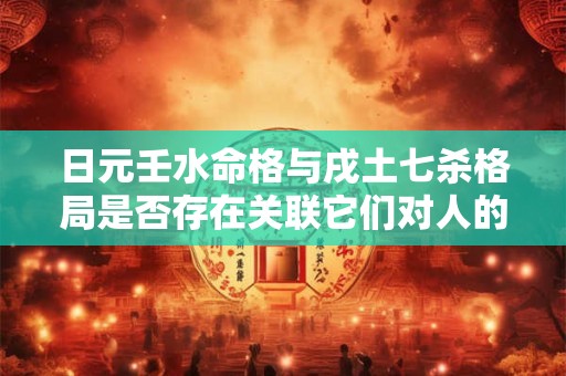 日元壬水命格与戌土七杀格局是否存在关联它们对人的命运有何影响