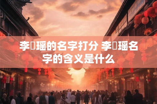 李璟瑶的名字打分 李璟瑶名字的含义是什么