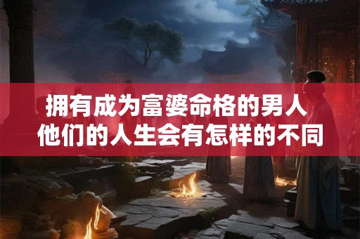 拥有成为富婆命格的男人 他们的人生会有怎样的不同