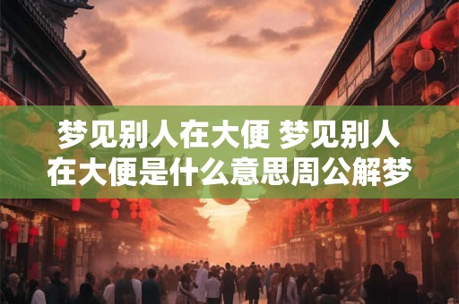 梦见别人在大便 梦见别人在大便是什么意思周公解梦