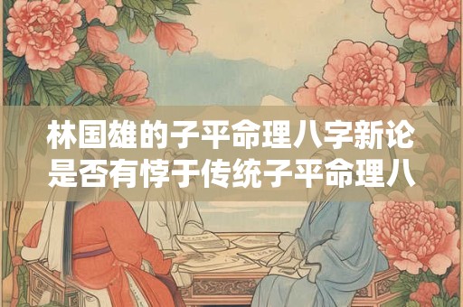 林国雄的子平命理八字新论是否有悖于传统子平命理八字理论