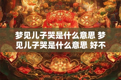 梦见儿子哭是什么意思 梦见儿子哭是什么意思 好不好 代表什么