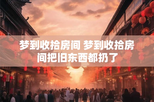 梦到收拾房间 梦到收拾房间把旧东西都扔了 梦到收拾房间 梦到收拾房间把旧东西都扔了