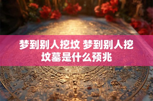 梦到别人挖坟 梦到别人挖坟墓是什么预兆