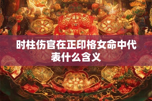 时柱伤官在正印格女命中代表什么含义 时柱伤官在正印格女命中代表什么含义