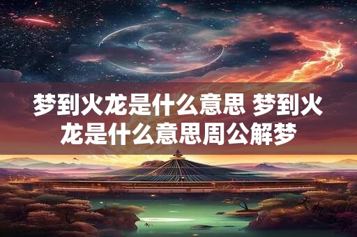 梦到火龙是什么意思 梦到火龙是什么意思周公解梦