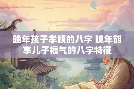 晚年孩子孝顺的八字 晚年能享儿子福气的八字特征