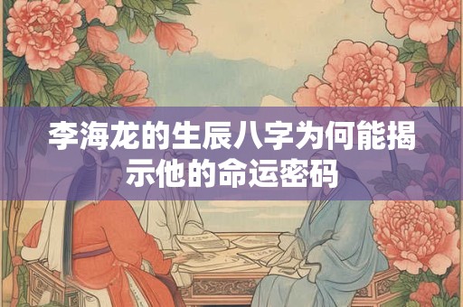 李海龙的生辰八字为何能揭示他的命运密码