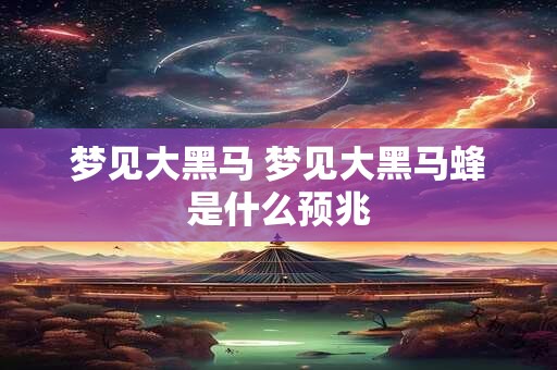 梦见大黑马 梦见大黑马蜂是什么预兆 梦见大黑马 梦见大黑马蜂是什么预兆