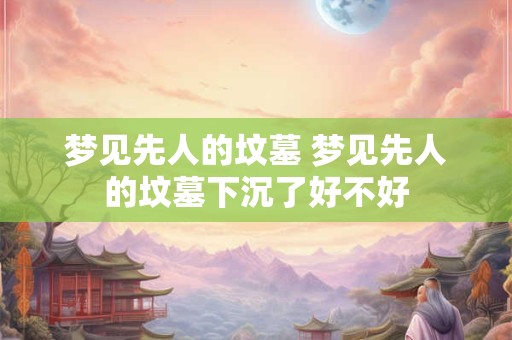 梦见先人的坟墓 梦见先人的坟墓下沉了好不好 梦见先人的坟墓 梦见先人的坟墓下沉了好不好