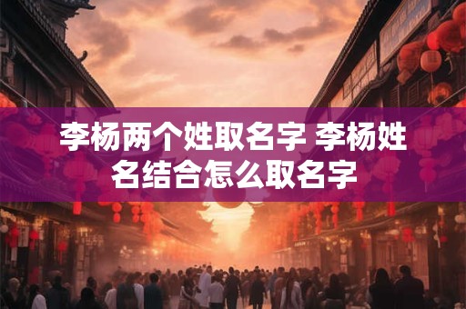 李杨两个姓取名字 李杨姓名结合怎么取名字