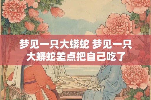 梦见一只大蟒蛇 梦见一只大蟒蛇差点把自己吃了
