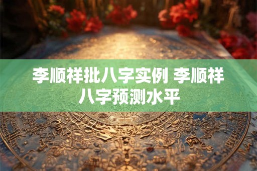 李顺祥批八字实例 李顺祥八字预测水平 李顺祥批八字实例 李顺祥八字预测水平