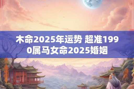 木命2025年运势 超准1990属马女命2025婚姻 木命2025年运势 超准1990属马女命2025婚姻