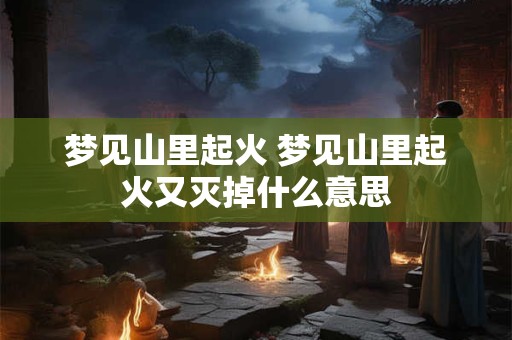 梦见山里起火 梦见山里起火又灭掉什么意思