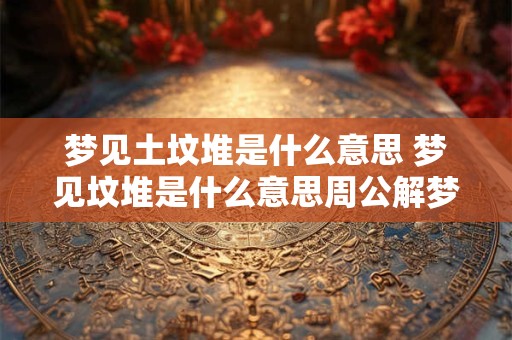 梦见土坟堆是什么意思 梦见坟堆是什么意思周公解梦女人 梦见土坟堆是什么意思 梦见坟堆是什么意思周公解梦女人