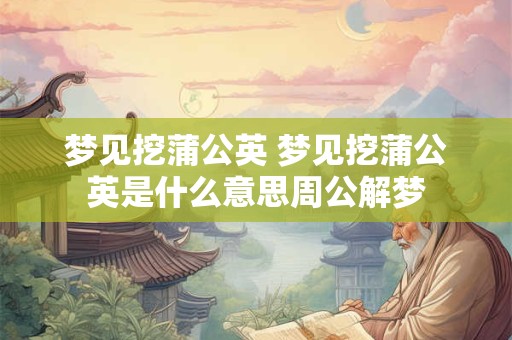 梦见挖蒲公英 梦见挖蒲公英是什么意思周公解梦