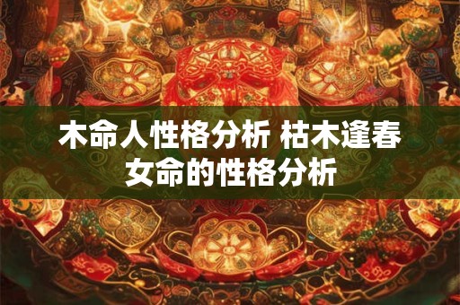 木命人性格分析 枯木逢春女命的性格分析