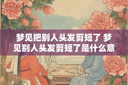 梦见把别人头发剪短了 梦见别人头发剪短了是什么意思周公解梦
