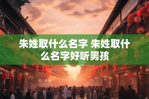 朱姓取什么名字 朱姓取什么名字好听男孩