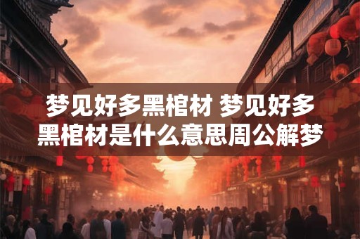 梦见好多黑棺材 梦见好多黑棺材是什么意思周公解梦