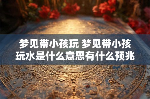 梦见带小孩玩 梦见带小孩玩水是什么意思有什么预兆