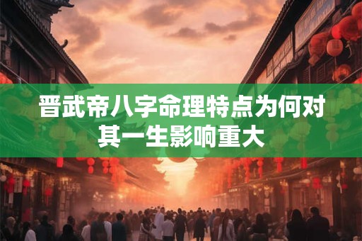 晋武帝八字命理特点为何对其一生影响重大