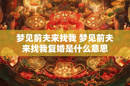梦见前夫来找我 梦见前夫来找我复婚是什么意思