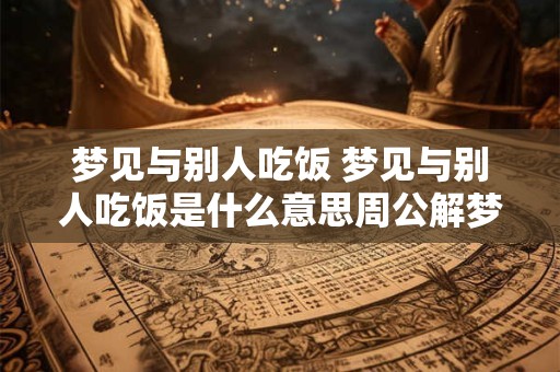 梦见与别人吃饭 梦见与别人吃饭是什么意思周公解梦