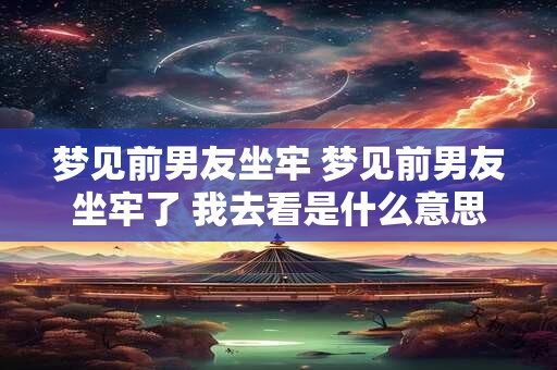 梦见前男友坐牢 梦见前男友坐牢了 我去看是什么意思