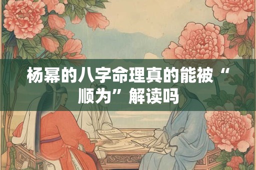 杨幂的八字命理真的能被“顺为”解读吗