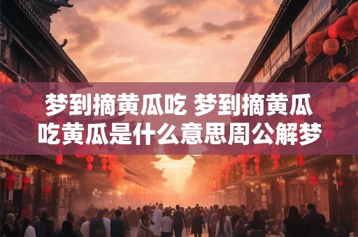 梦到摘黄瓜吃 梦到摘黄瓜吃黄瓜是什么意思周公解梦