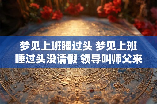 梦见上班睡过头 梦见上班睡过头没请假 领导叫师父来找我 梦见上班睡过头 梦见上班睡过头没请假 领导叫师父来找我