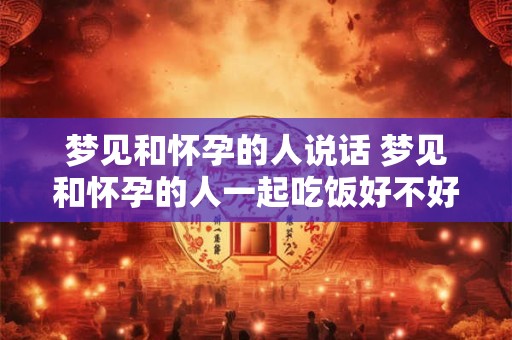 梦见和怀孕的人说话 梦见和怀孕的人一起吃饭好不好
