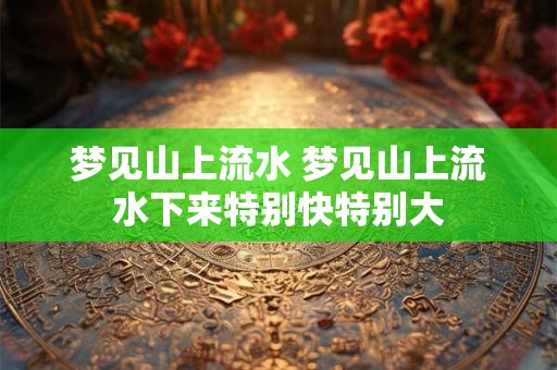 梦见山上流水 梦见山上流水下来特别快特别大 梦见山上流水 梦见山上流水下来特别快特别大