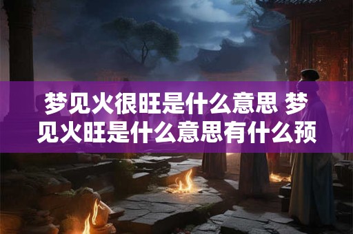 梦见火很旺是什么意思 梦见火旺是什么意思有什么预兆