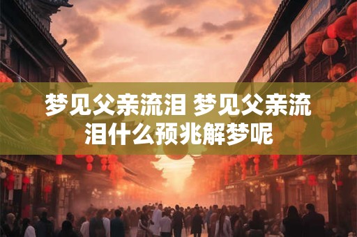 梦见父亲流泪 梦见父亲流泪什么预兆解梦呢